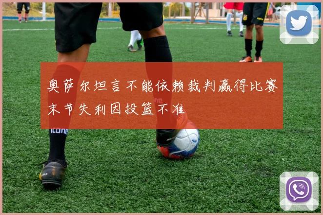 奥萨尔坦言不能依赖裁判赢得比赛末节失利因投篮不准