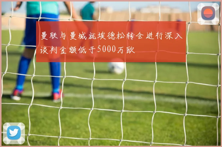 曼联与曼城就埃德松转会进行深入谈判金额低于5000万欧