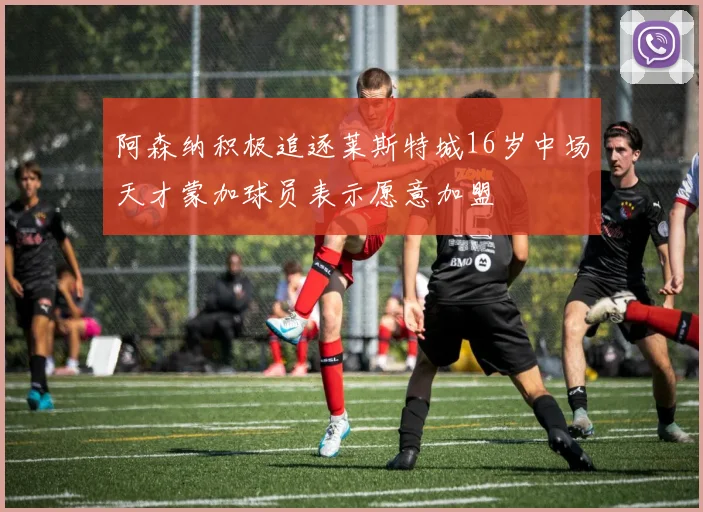 阿森纳积极追逐莱斯特城16岁中场天才蒙加球员表示愿意加盟