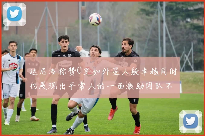达尼洛称赞C罗如外星人般卓越同时也展现出平常人的一面激励团队不断进步