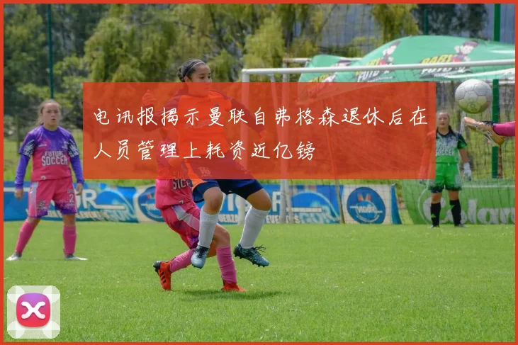 电讯报揭示曼联自弗格森退休后在人员管理上耗资近亿镑