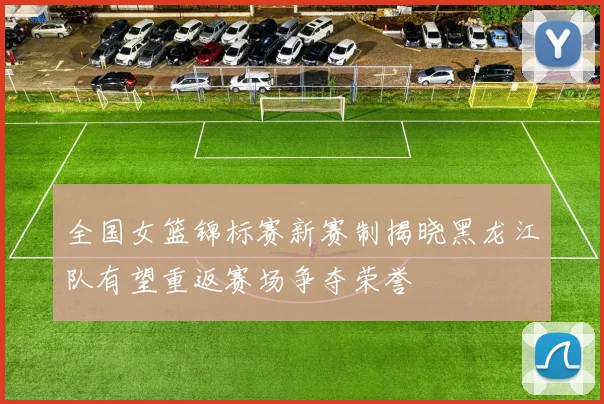 全国女篮锦标赛新赛制揭晓黑龙江队有望重返赛场争夺荣誉