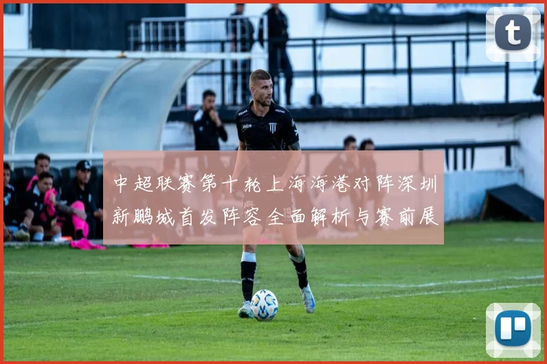 中超联赛第十轮上海海港对阵深圳新鹏城首发阵容全面解析与赛前展望