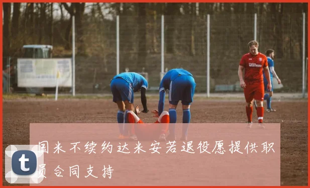 国米不续约达米安若退役愿提供职员合同支持