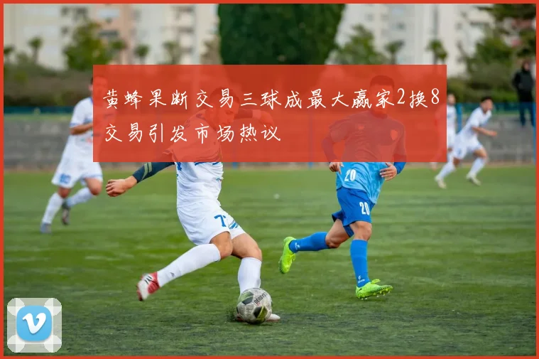 黄蜂果断交易三球成最大赢家2换8交易引发市场热议