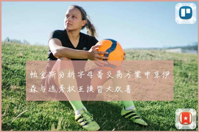 帕金斯分析字母哥交易方案申京伊森与选秀权互换皆大欢喜