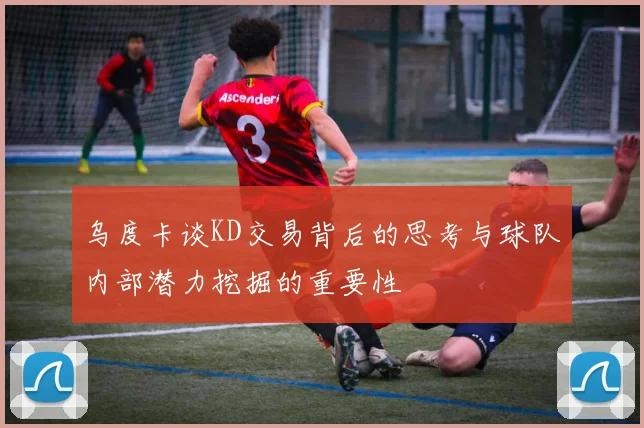 乌度卡谈KD交易背后的思考与球队内部潜力挖掘的重要性