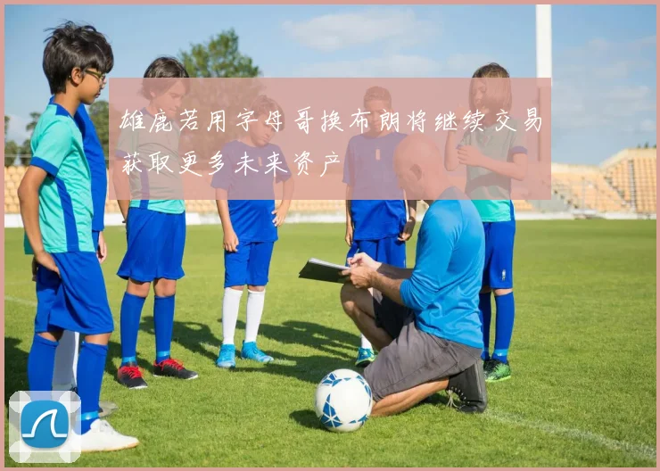 雄鹿若用字母哥换布朗将继续交易获取更多未来资产
