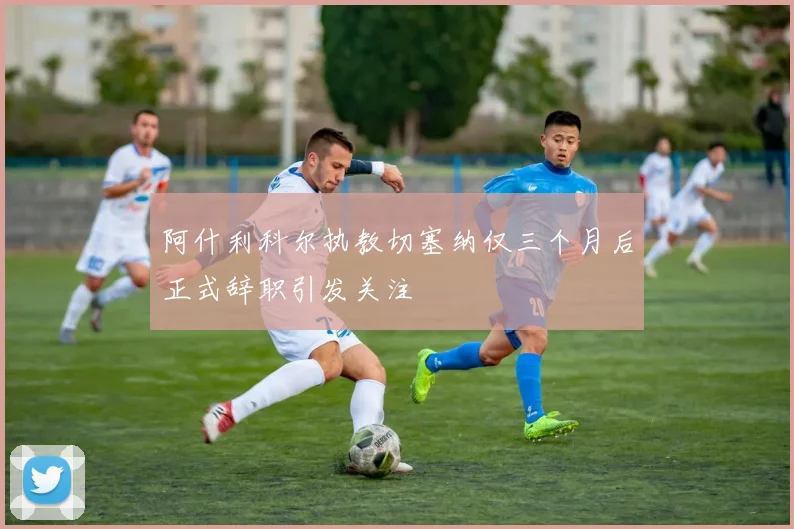 阿什利科尔执教切塞纳仅三个月后正式辞职引发关注
