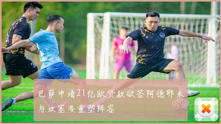 巴萨申请21亿欧贷款欲签阿德耶米与坎塞洛重塑阵容