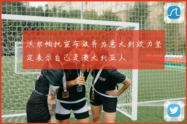 沃尔帕托宣布放弃为意大利效力坚定表示自己是澳大利亚人