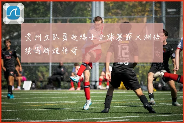贵州女队勇赴瑞士全球赛薪火相传续写辉煌传奇