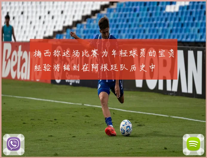 梅西称这场比赛为年轻球员的宝贵经验将铭刻在阿根廷队历史中