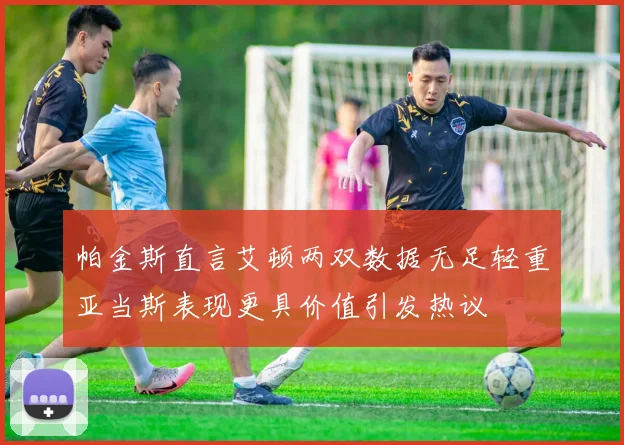 帕金斯直言艾顿两双数据无足轻重亚当斯表现更具价值引发热议