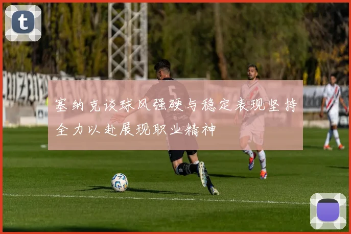 塞纳克谈球风强硬与稳定表现坚持全力以赴展现职业精神