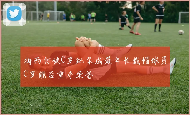梅西打破C罗纪录成最年长戴帽球员C罗能否重夺荣誉