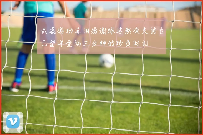 武磊感动落泪感谢球迷熬夜支持自己留洋登场三分钟的珍贵时刻