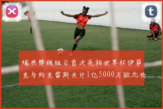 瑞典锋线组合首次亮相世界杯伊萨克与约克雷斯共计1亿5000万欧元价值