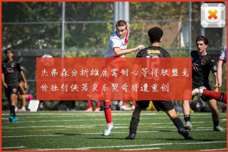 杰弗森分析雄鹿需耐心等待联盟竞价独行侠若卖东契奇将遭重创