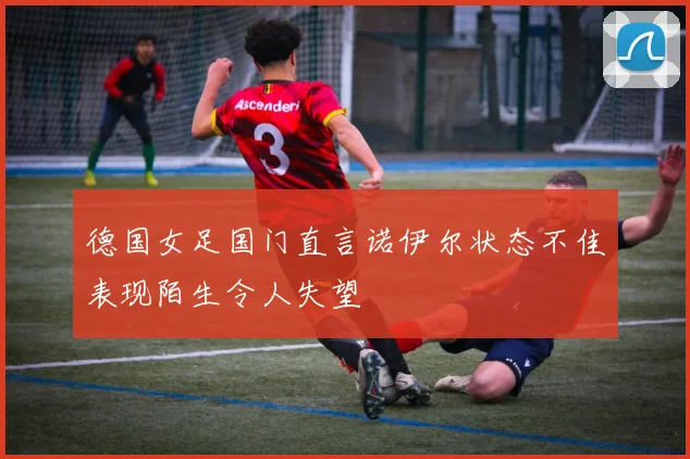 德国女足国门直言诺伊尔状态不佳表现陌生令人失望