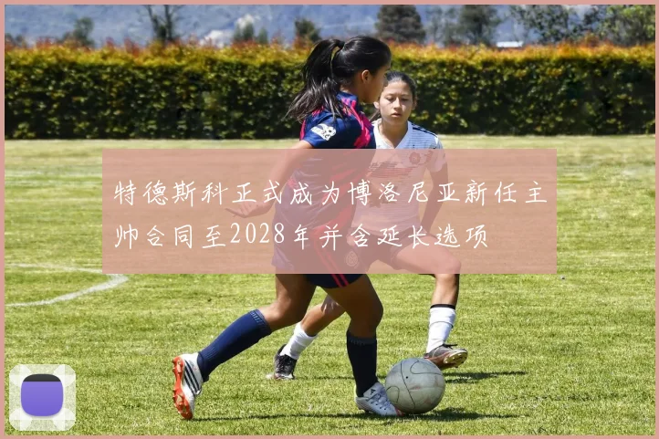特德斯科正式成为博洛尼亚新任主帅合同至2028年并含延长选项