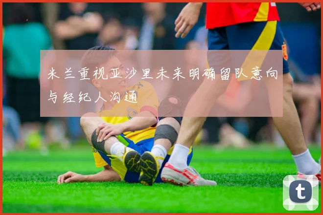 米兰重视亚沙里未来明确留队意向与经纪人沟通