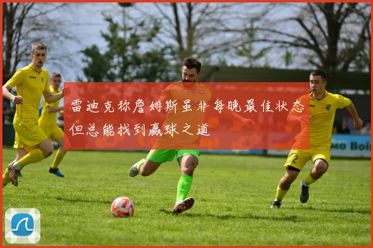 雷迪克称詹姆斯虽非每晚最佳状态但总能找到赢球之道