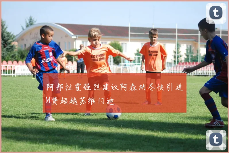 阿邦拉霍强烈建议阿森纳尽快引进M费超越苏维门迪
