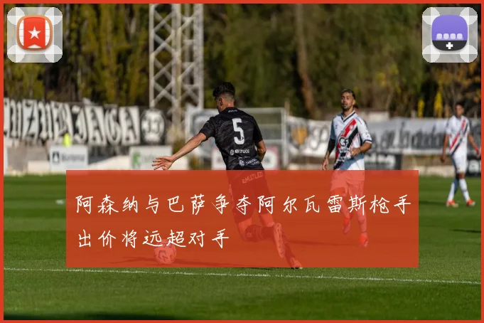 阿森纳与巴萨争夺阿尔瓦雷斯枪手出价将远超对手