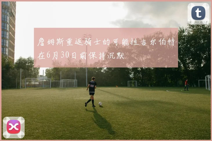 詹姆斯重返骑士的可能性吉尔伯特在6月30日前保持沉默