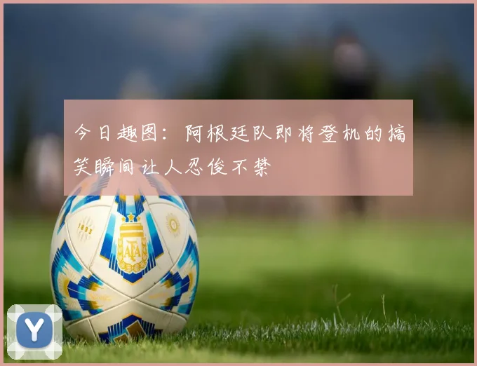 今日趣图：阿根廷队即将登机的搞笑瞬间让人忍俊不禁